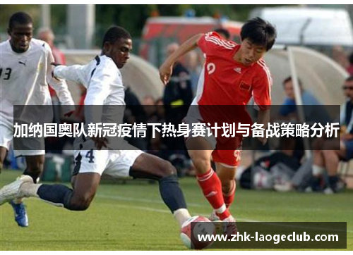 加纳国奥队新冠疫情下热身赛计划与备战策略分析