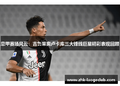 意甲赛场风云：吉鲁莱奥卢卡库三大锋线巨星精彩表现回顾