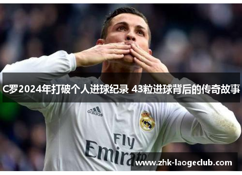 C罗2024年打破个人进球纪录 43粒进球背后的传奇故事