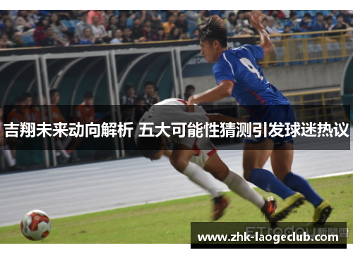 吉翔未来动向解析 五大可能性猜测引发球迷热议