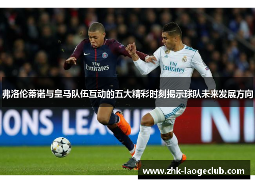 弗洛伦蒂诺与皇马队伍互动的五大精彩时刻揭示球队未来发展方向