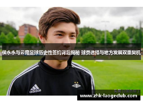 侯永永与云南足球历史性签约背后揭秘 球员选择与地方发展双重契机