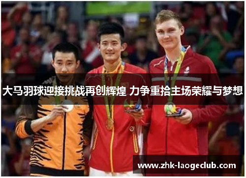 大马羽球迎接挑战再创辉煌 力争重拾主场荣耀与梦想