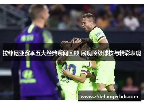 拉菲尼亚赛季五大经典瞬间回顾 展现顶级球技与精彩表现