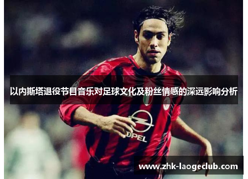 以内斯塔退役节目音乐对足球文化及粉丝情感的深远影响分析