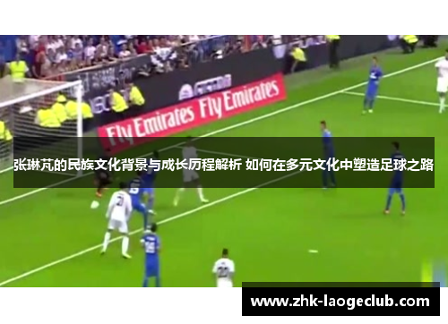 张琳芃的民族文化背景与成长历程解析 如何在多元文化中塑造足球之路