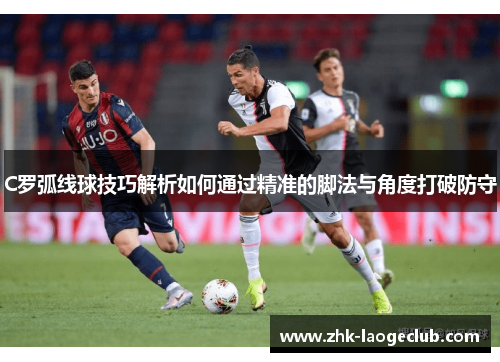 C罗弧线球技巧解析如何通过精准的脚法与角度打破防守