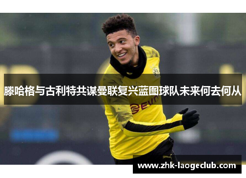 滕哈格与古利特共谋曼联复兴蓝图球队未来何去何从