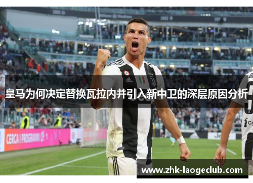 皇马为何决定替换瓦拉内并引入新中卫的深层原因分析