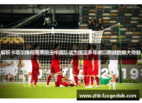 解析卡塔尔缘何屡屡阻击中国队成为国足多年难以跨越的最大劲敌