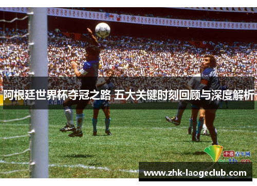 阿根廷世界杯夺冠之路 五大关键时刻回顾与深度解析