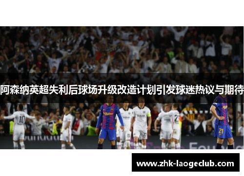 阿森纳英超失利后球场升级改造计划引发球迷热议与期待