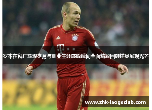 罗本在拜仁辉煌岁月与职业生涯巅峰瞬间全面精彩回顾详尽展现光芒