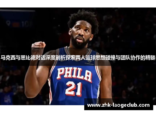马克西与恩比德对话深度剖析探索两人篮球思想碰撞与团队协作的精髓