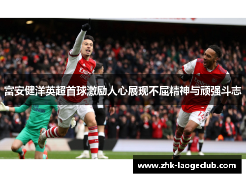 富安健洋英超首球激励人心展现不屈精神与顽强斗志
