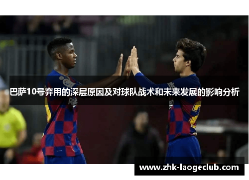 巴萨10号弃用的深层原因及对球队战术和未来发展的影响分析