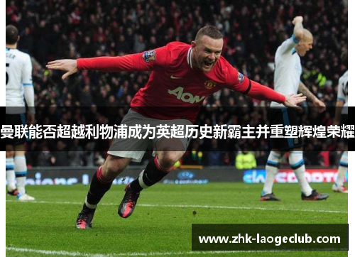 曼联能否超越利物浦成为英超历史新霸主并重塑辉煌荣耀 曼联能否超越利物浦成为英超历史新霸主并重塑辉煌荣耀