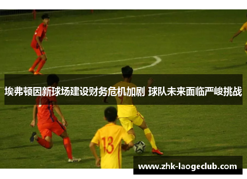 埃弗顿因新球场建设财务危机加剧 球队未来面临严峻挑战 埃弗顿因新球场建设财务危机加剧 球队未来面临严峻挑战