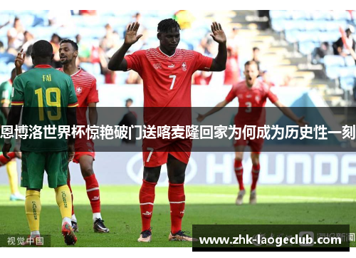 恩博洛世界杯惊艳破门送喀麦隆回家为何成为历史性一刻 恩博洛世界杯惊艳破门送喀麦隆回家为何成为历史性一刻