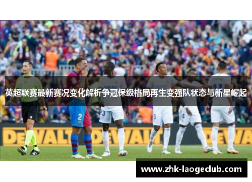 英超联赛最新赛况变化解析争冠保级格局再生变强队状态与新星崛起